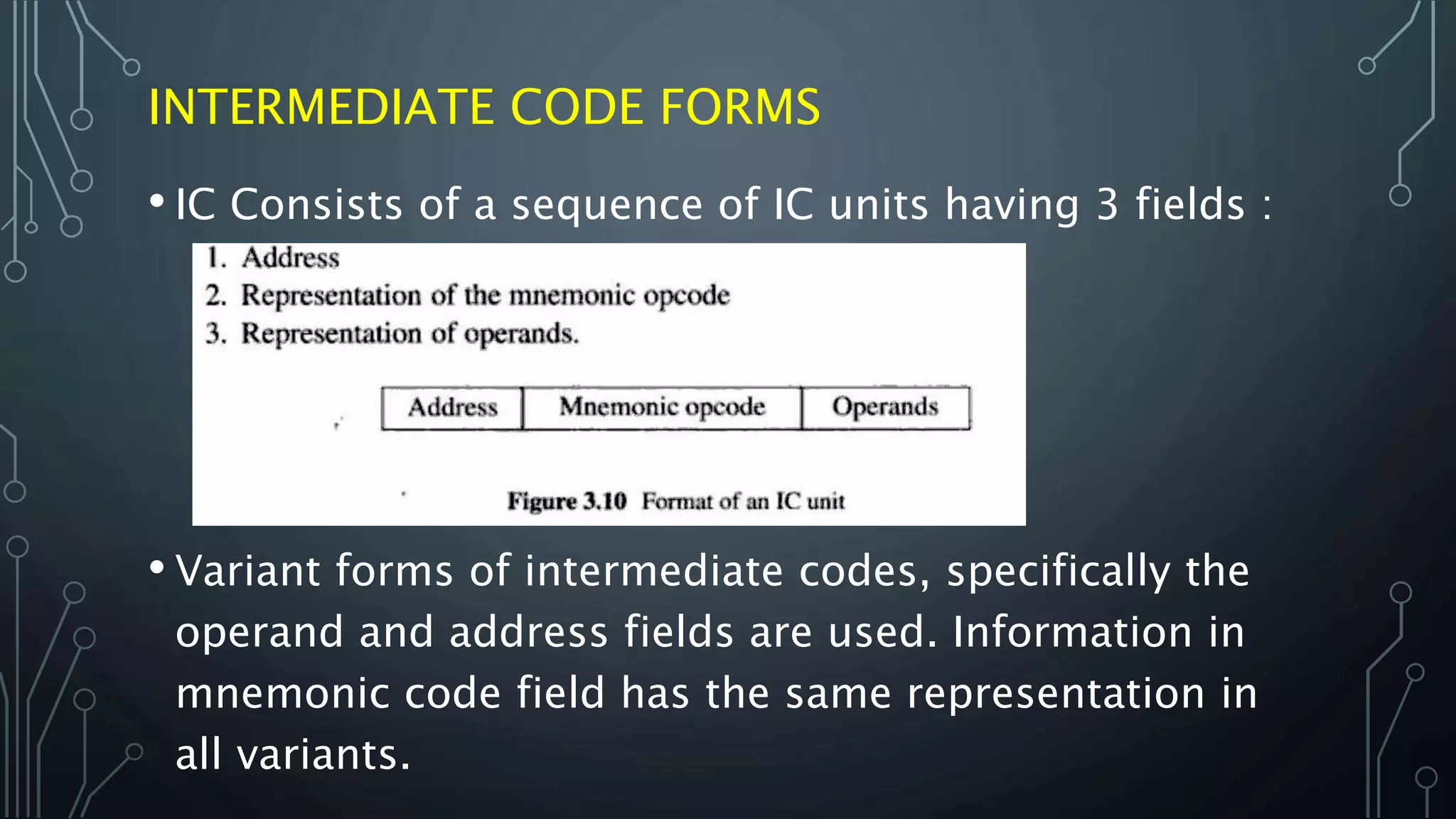 INTERMEDIATE CODE FORMS
• IC Consists of a sequence of IC units having 3 fields :
• Variant forms of intermediate codes, specifically the
operand and address fields are used. Information in
mnemonic code field has the same representation in
all variants.
 