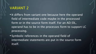 VARIANT 2
• It differs from variant one because here the operand
field of intermediate code maybe in the processed
form or in the source form itself. For an AD/DL,
operand has to be in the processes form to support LC
processing.
• Symbolic references in the operand field of
intermediate statements are put in the source form
itself.
 