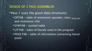 DESIGN OF 2 PASS ASSEMBLER
•Pass 1 uses the given data structures:
• OPTAB - table of mnemonic opcodes, class (IS,DL,AD)
and mnemonic info
• SYMTAB - symbol table
• LITTAB - table of literals used in the program
• POOLTAB - table of information concerning literal
pools
 