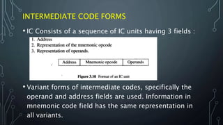 INTERMEDIATE CODE FORMS
• IC Consists of a sequence of IC units having 3 fields :
• Variant forms of intermediate codes, specifically the
operand and address fields are used. Information in
mnemonic code field has the same representation in
all variants.
 