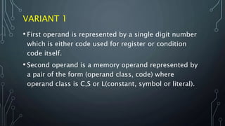 VARIANT 1
• First operand is represented by a single digit number
which is either code used for register or condition
code itself.
• Second operand is a memory operand represented by
a pair of the form (operand class, code) where
operand class is C,S or L(constant, symbol or literal).
 
