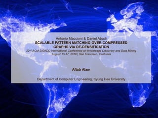 Antonio Maccioni & Daniel Abadi
SCALABLE PATTERN MATCHING OVER COMPRESSED
GRAPHS VIA DE-DENSIFICATION
22nd ACM SIGKDD International Conference on Knowledge Discovery and Data Mining
August 13-17, 2016 | San Francisco, California
Aftab Alam
Department of Computer Engineering, Kyung Hee University
 