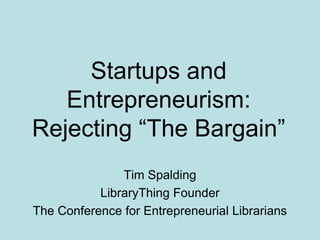 Startups and
Entrepreneurism:
Rejecting ―The Bargain‖
Tim Spalding
LibraryThing Founder
The Conference for Entrepreneurial Librarians
 