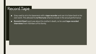 RecordTape
■ Gray used to sit in his basement with a tape recorder and use it to listen back to his
own work.This allowed his to fine tune what to include in the actual performance.
■ Rumstick Road (1977) was about his mother's death, so he used tape-recorded
interviews from members of his family.
 