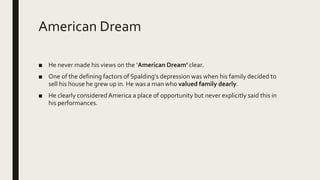 American Dream
■ He never made his views on the ‘American Dream’ clear.
■ One of the defining factors of Spalding’s depression was when his family decided to
sell his house he grew up in. He was a man who valued family dearly.
■ He clearly considered America a place of opportunity but never explicitly said this in
his performances.
 
