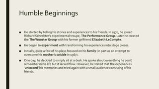 Humble Beginnings
■ He started by telling his stories and experiences to his friends. In 1970, he joined
Richard Schechter's experimental troupe, The Performance Group. Later he created
the The Wooster Group with his former girlfriend Elizabeth LeCompte.
■ He began to experiment with transforming his experiences into stage pieces.
■ Initially, quite a few of his plays focused on his family (in part as an attempt to
overcome his mother’s suicide in 1967).
■ One day, he decided to simply sit at a desk. He spoke about everything he could
remember in his life but it lacked flow. However, he stated that the experiences
‘unlocked’ his memories and tried again with a small audience consisting of his
friends.
 