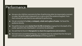 Performance
■ He was a shy child but overcame his fear of performing when he improvised a moment
in a play. He performed a hopscotch on a rug to which the audience laughed. From
that moment he said that he was addicted to performing.
■ His set consisted of a chair, a notepad, a desk and a glass of water. He faced the
audience directly.
■ His performances were stories from his life in America ranging from the death of his
cocker spaniel to the cheerleaders’ convention he attended.
■ He said that he found it therapeutic to share his experiences and emotions.
■ He tried more conventional therapy, but stopped when he realised that the therapist
was just witnessing debut performances and being paid for it.
 