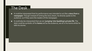 The Desk
■ It could be interpreted that his performance was intended to act like a story from a
newspaper.Though instead of writing the story down, he directly spoke to the
audience- as if they were the readers of the newspaper.
■ It could also be interpreted that we are ‘jumping’ into Spalding’s private life.The
desk could be symbolic of his home and as the audience, we sit in his home whilst he
tells his stories.
 