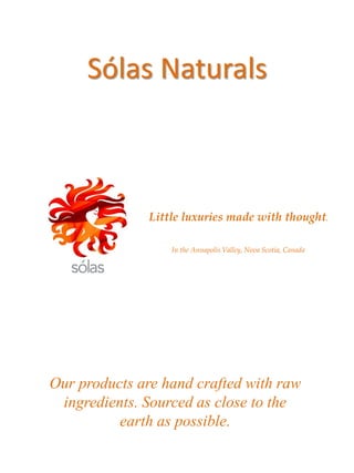 Sólas Naturals



              Little luxuries made with thought.

                  In the Annapolis Valley, Nova Scotia, Canada




Our products are hand crafted with raw
 ingredients. Sourced as close to the
          earth as possible.
 