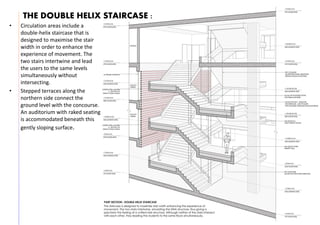 THE DOUBLE HELIX STAIRCASE :
• Circulation areas include a
double-helix staircase that is
designed to maximise the stair
width in order to enhance the
experience of movement. The
two stairs intertwine and lead
the users to the same levels
simultaneously without
intersecting.
• Stepped terraces along the
northern side connect the
ground level with the concourse.
An auditorium with raked seating
is accommodated beneath this
gently sloping surface.
 