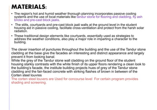 MATERIALS:
• The region's hot and humid weather thorough planning incorporates passive cooling
systems and the use of local materials like tandur stone for flooring and cladding, fly ash
bricks and pre-cast block jaalis.
• The stilts, courtyards and pre-cast block jaali walls at the ground level in the student
housing aid in passive cooling, facilitate cross-ventilation and protect from the harsh solar
radiation.
• These traditional design elements like courtyards, essentially used as strategies to
address the weather conditions, also play a major role in imparting a character to the
building.
The clever insertion of punctures throughout the building and the use of the Tandur stone
cladding at the base give the facades an interesting and distinct appearance and largely
prevent it from looking banal.
While the grey of the Tandur stone wall cladding on the ground floor of the student
housing starkly contrasts with the white finish of its upper floors rendering a clean look to
the building’s facade, the institute building projects hues of grey of the Tandur stone
cladding and the fair-faced concrete with striking flashes of brown in between of the
Corten steel louvres
The corten steel louvers are Used for concourse level For certain program provides
shading and screening.
 