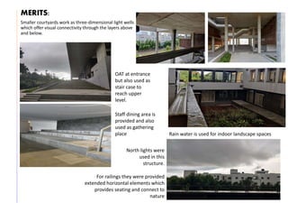 MERITS:
Smaller courtyards work as three-dimensional light wells
which offer visual connectivity through the layers above
and below.
OAT at entrance
but also used as
stair case to
reach upper
level.
Staff dining area is
provided and also
used as gathering
place Rain water is used for indoor landscape spaces
North lights were
used in this
structure.
For railings they were provided
extended horizontal elements which
provides seating and connect to
nature
 