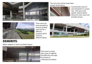 This oat is the roof for lower floor
portion of the library
There were oat
were provided so
many to provide
each one for a
different
purposes which
connects
different blocks.
Faculty blocks Exteriors
were designed in a unique
way . they were used
specific material which
blocks the clear vision and
provides privacy.
DEMERITS:
Water stagnant in some circulation Spaces
There were so many
stairs cases it might be
find difficulty and make
bit confuse to
understand circulation
 