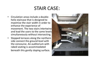 STAIR CASE:
• Circulation areas include a double-
helix staircase that is designed to
maximise the stair width in order to
enhance the experience of
movement. The two stairs intertwine
and lead the users to the same levels
simultaneously without intersecting.
• Stepped terraces along the northern
side connect the ground level with
the concourse. An auditorium with
raked seating is accommodated
beneath this gently sloping surface.
 