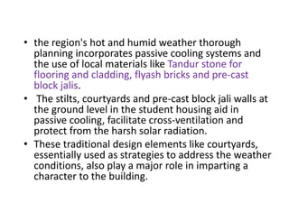 • the region's hot and humid weather thorough
planning incorporates passive cooling systems and
the use of local materials like Tandur stone for
flooring and cladding, flyash bricks and pre-cast
block jalis.
• The stilts, courtyards and pre-cast block jali walls at
the ground level in the student housing aid in
passive cooling, facilitate cross-ventilation and
protect from the harsh solar radiation.
• These traditional design elements like courtyards,
essentially used as strategies to address the weather
conditions, also play a major role in imparting a
character to the building.
 