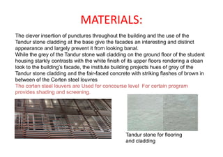 MATERIALS:
The clever insertion of punctures throughout the building and the use of the
Tandur stone cladding at the base give the facades an interesting and distinct
appearance and largely prevent it from looking banal.
While the grey of the Tandur stone wall cladding on the ground floor of the student
housing starkly contrasts with the white finish of its upper floors rendering a clean
look to the building’s facade, the institute building projects hues of grey of the
Tandur stone cladding and the fair-faced concrete with striking flashes of brown in
between of the Corten steel louvres
The corten steel louvers are Used for concourse level For certain program
provides shading and screening.
Tandur stone for flooring
and cladding
 