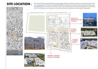 SITE LOCATION :
SCHOOL OF
ARCHITECTUR AND
PLANNING
STUDENT
HOUSING
(BOYS)
STUDENT
HOUSING
(GIRLS)
DINNING / VISITING
FACULTY HOUSNG
The School of Planning and Architecture,Vijayawada, attempts to make the campus an institutional center in the
city ofVijayawada.The institutional building is a platform for debate, exchange and dissemination and becomes a
deep gateway and an interface to the entire campus.The Institute draws on the austere ideologies from Brutalism
as a form of expression as a response to the extreme climate, and positions it contextually inVijayawada
 
