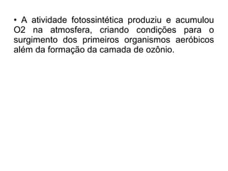 • A atividade fotossintética produziu e acumulou
O2 na atmosfera, criando condições para o
surgimento dos primeiros organismos aeróbicos
além da formação da camada de ozônio.
 