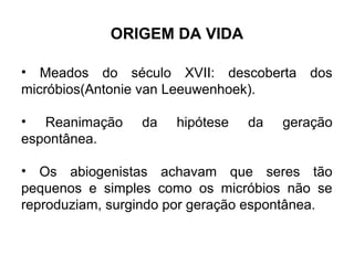 ORIGEM DA VIDA

• Meados do século XVII: descoberta dos
micróbios(Antonie van Leeuwenhoek).

• Reanimação     da   hipótese   da   geração
espontânea.

• Os abiogenistas achavam que seres tão
pequenos e simples como os micróbios não se
reproduziam, surgindo por geração espontânea.
 