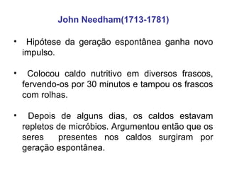 John Needham(1713-1781)

•    Hipótese da geração espontânea ganha novo
    impulso.

•     Colocou caldo nutritivo em diversos frascos,
    fervendo-os por 30 minutos e tampou os frascos
    com rolhas.

•     Depois de alguns dias, os caldos estavam
    repletos de micróbios. Argumentou então que os
    seres    presentes nos caldos surgiram por
    geração espontânea.
 