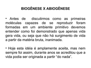 BIOGÊNESE X ABIOGÊNESE

• Antes de       discutirmos como as primeiras
moléculas capazes de se reproduzir foram
formadas em um ambiente primitivo devemos
entender como foi demonstrado que apenas vida
gera vida, ou seja que não há surgimento de vida
a partir da matéria bruta, inanimada.

• Hoje esta idéia é amplamente aceita, mas nem
sempre foi assim, durante anos se acreditou que a
vida podia ser originada a partir “do nada”.
 