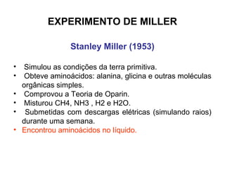 EXPERIMENTO DE MILLER

                  Stanley Miller (1953)

•    Simulou as condições da terra primitiva.
•    Obteve aminoácidos: alanina, glicina e outras moléculas
    orgânicas simples.
•    Comprovou a Teoria de Oparin.
•    Misturou CH4, NH3 , H2 e H2O.
•    Submetidas com descargas elétricas (simulando raios)
    durante uma semana.
•   Encontrou aminoácidos no líquido.
 