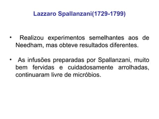 Lazzaro Spallanzani(1729-1799)


•    Realizou experimentos semelhantes aos de
    Needham, mas obteve resultados diferentes.

•    As infusões preparadas por Spallanzani, muito
    bem fervidas e cuidadosamente arrolhadas,
    continuaram livre de micróbios.
 