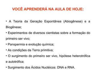 VOCÊ APRENDERÁ NA AULA DE HOJE:


• A Teoria da Geração Espontânea (Abiogênese) e a
Biogênese;
• Experimentos de diversos cientistas sobre a formação do
primeiro ser vivo;
• Panspermia e evolução química;
• As condições da Terra primitiva;
• O surgimento do primeiro ser vivo, hipótese heterotrófica
e autotrófica;
• Surgimento dos Ácidos Nucléicos: DNA e RNA.
 