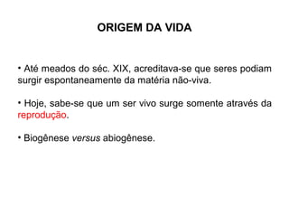 ORIGEM DA VIDA


• Até meados do séc. XIX, acreditava-se que seres podiam
surgir espontaneamente da matéria não-viva.

• Hoje, sabe-se que um ser vivo surge somente através da
reprodução.

• Biogênese versus abiogênese.
 