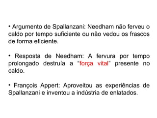 • Argumento de Spallanzani: Needham não ferveu o
caldo por tempo suficiente ou não vedou os frascos
de forma eficiente.

• Resposta de Needham: A fervura por tempo
prolongado destruía a “força vital” presente no
caldo.

• François Appert: Aproveitou as experiências de
Spallanzani e inventou a indústria de enlatados.
 