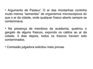 • Argumento de Pasteur: O ar das montanhas continha
muito menos “sementes” de organismos microscópicos do
que o ar da cidade, onde qualquer frasco aberto sempre se
contaminava.

• Na presença de membros da academia, quebrou o
gargalo de alguns frascos, expondo os caldos ao ar da
cidade; 3 dias depois, todos os frascos haviam sido
contaminados.

• Comissão julgadora solicitou mais provas.
 