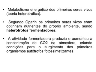 • Metabolismo energético dos primeiros seres vivos
  (teoria heterotrófica).

•    Segundo Oparin os primeiros seres vivos eram
    obtinham nutrientes do próprio ambiente, sendo
    heterótrofos fermentadores.

•    A atividade fermentadora produziu e aumentou a
    concentração de CO2 na atmosfera, criando
    condições para o surgimento dos primeiros
    organismos autótrofos fotossintetizantes
 