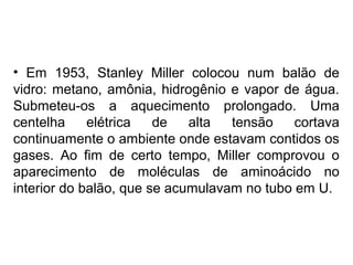 • Em 1953, Stanley Miller colocou num balão de
vidro: metano, amônia, hidrogênio e vapor de água.
Submeteu-os a aquecimento prolongado. Uma
centelha     elétrica   de   alta  tensão    cortava
continuamente o ambiente onde estavam contidos os
gases. Ao fim de certo tempo, Miller comprovou o
aparecimento de moléculas de aminoácido no
interior do balão, que se acumulavam no tubo em U.
 