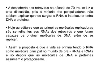 • A descoberta dos retrovírus na década de 70 trouxe luz a
esta discussão, pois a maioria dos pesquisadores não
sabiam explicar quando surgira o RNA, o interlocutor entre
DNA e proteína.

• Hoje acredita-se que as primeiras moléculas replicadoras
são semelhantes aos RNAs dos retrovírus e que foram
capazes de originar moléculas de DNA, além de se
replicar.

• Assim a proposta é que a vida se origina tendo o RNA
como molécula principal no mundo de pre - RNAs e RNAs
e só depois que as moléculas de DNA e proteínas
assumem o protagonismo.
 