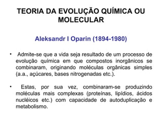TEORIA DA EVOLUÇÃO QUÍMICA OU
              MOLECULAR

           Aleksandr I Oparin (1894-1980)

•    Admite-se que a vida seja resultado de um processo de
    evolução química em que compostos inorgânicos se
    combinaram, originando moléculas orgânicas simples
    (a.a., açúcares, bases nitrogenadas etc.).

•     Estas, por sua vez, combinaram-se produzindo
    moléculas mais complexas (proteínas, lipídios, ácidos
    nucléicos etc.) com capacidade de autoduplicação e
    metabolismo.
 