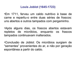 Louis Joblot (1645-1723)
•Em 1711, ferveu um caldo nutritivo à base de
carne e repartiu-o entre duas séries de frascos:
uns abertos e outros tampados com pergaminho.
•Após alguns dias, os frascos abertos estavam
repletos de micróbios, enquanto os frascos
tampados continuavam inalterados.
•Conclusão de Joblot: Os micróbios surgiam de
“sementes” provenientes do ar, e não por geração
espontânea a partir do caldo.

 