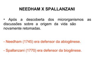 NEEDHAM X SPALLANZANI
• Após a descoberta dos microrganismos
discussões sobre a origem da vida são
novamente retomadas.
- Needham (1745) era defensor da abiogênese.
- Spallanzani (1770) era defensor da biogênese.

as

 