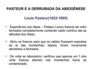 PASTEUR E A DERRUBADA DA ABIOGÊNESE
Louis Pasteur(1822-1895)
•

Experiência nos Alpes – Pasteur Levou frascos de vidro
fechados completamente contendo caldo nutritivo até as
altitudes dos Alpes.

•

Abriu os frascos para que os caldos ficassem expostos
ao ar das montanhas; depois, foram novamente
derretidos e fechados.

•

De volta ao laboratório, verificou que apenas um 1 dos
vinte frascos abertos nas montanhas havia se
contaminado.

 