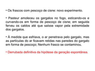 • Os frascos com pescoço de cisne: novo experimento.
• Pasteur amoleceu os gargalos no fogo, esticando-os e
curvando-os em forma de pescoço de cisne; em seguida
ferveu os caldos até que saísse vapor pela extremidade
dos gargalos.
• À medida que esfriava, o ar penetrava pelo gargalo, mas
as partículas do ar ficavam retidas nas paredes do gargalo
em forma de pescoço; Nenhum frasco se contaminou.
• Derrubada definitiva da hipótese da geração espontânea.

 