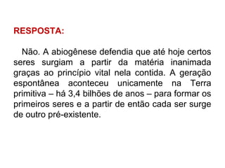 RESPOSTA:
Não. A abiogênese defendia que até hoje certos
seres surgiam a partir da matéria inanimada
graças ao princípio vital nela contida. A geração
espontânea aconteceu unicamente na Terra
primitiva – há 3,4 bilhões de anos – para formar os
primeiros seres e a partir de então cada ser surge
de outro pré-existente.

 