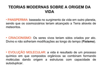 TEORIAS MODERNAS SOBRE A ORIGEM DA
VIDA
• PANSPERMIA: baseada no surgimento da vida em outro planeta,

sendo que os cosmozoários teriam alcançado a Terra através de
meteoritos.
• CRIACIONISMO: Os seres vivos teriam sidos criados por ato.
Divino e não sofreriam modificações ao longo do tempo (Fixismo).
• EVOLUÇÃO MOLECULAR: a vida é resultado de um processo
químico em que compostos orgânicos se combinam formando
moléculas dando origem a estruturas com capacidade de
autoduplicar.

 