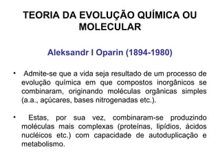 TEORIA DA EVOLUÇÃO QUÍMICA OU
MOLECULAR
Aleksandr I Oparin (1894-1980)
•

Admite-se que a vida seja resultado de um processo de
evolução química em que compostos inorgânicos se
combinaram, originando moléculas orgânicas simples
(a.a., açúcares, bases nitrogenadas etc.).

•

Estas, por sua vez, combinaram-se produzindo
moléculas mais complexas (proteínas, lipídios, ácidos
nucléicos etc.) com capacidade de autoduplicação e
metabolismo.

 