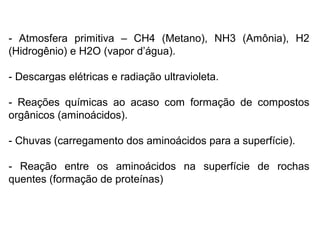 - Atmosfera primitiva – CH4 (Metano), NH3 (Amônia), H2
(Hidrogênio) e H2O (vapor d’água).
- Descargas elétricas e radiação ultravioleta.
- Reações químicas ao acaso com formação de compostos
orgânicos (aminoácidos).
- Chuvas (carregamento dos aminoácidos para a superfície).
- Reação entre os aminoácidos na superfície de rochas
quentes (formação de proteínas)

 