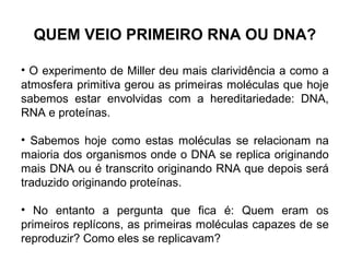 QUEM VEIO PRIMEIRO RNA OU DNA?
• O experimento de Miller deu mais clarividência a como a
atmosfera primitiva gerou as primeiras moléculas que hoje
sabemos estar envolvidas com a hereditariedade: DNA,
RNA e proteínas.
• Sabemos hoje como estas moléculas se relacionam na
maioria dos organismos onde o DNA se replica originando
mais DNA ou é transcrito originando RNA que depois será
traduzido originando proteínas.
• No entanto a pergunta que fica é: Quem eram os
primeiros replícons, as primeiras moléculas capazes de se
reproduzir? Como eles se replicavam?

 