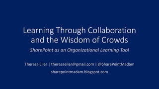 Learning Through Collaboration and the Wisdom of Crowds 
SharePoint as an Organizational Learning Tool 
Theresa Eller | theresaeller@gmail.com | @SharePointMadam 
sharepointmadam.blogspot.com  