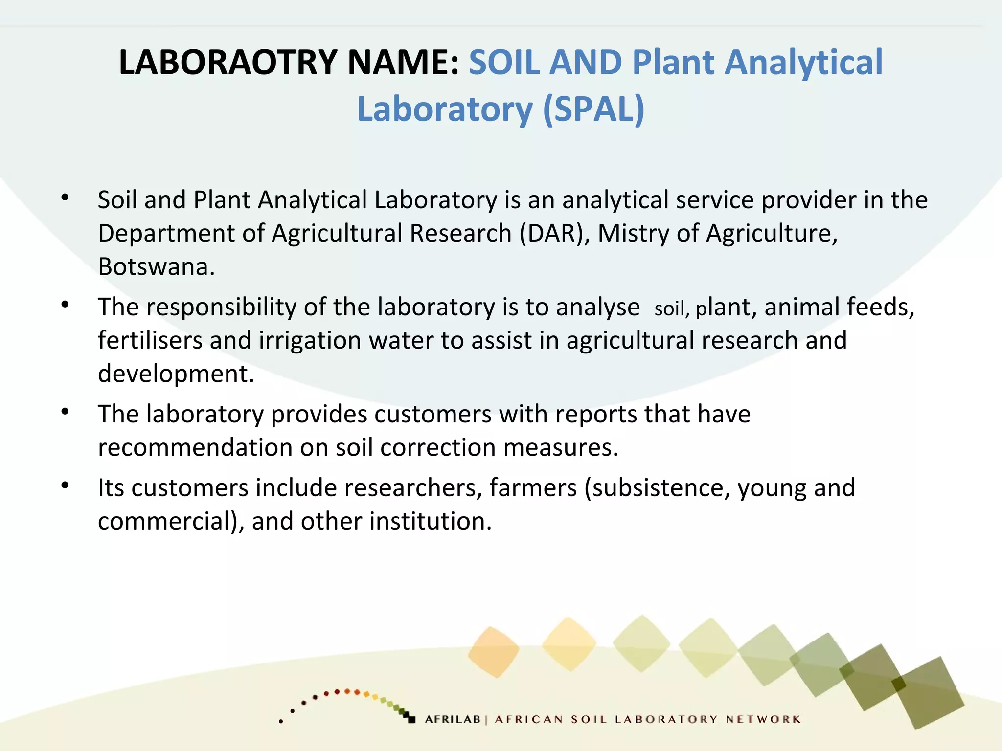 LABORAOTRY NAME: SOIL AND Plant Analytical
Laboratory (SPAL)
• Soil and Plant Analytical Laboratory is an analytical service provider in the
Department of Agricultural Research (DAR), Mistry of Agriculture,
Botswana.
• The responsibility of the laboratory is to analyse soil, plant, animal feeds,
fertilisers and irrigation water to assist in agricultural research and
development.
• The laboratory provides customers with reports that have
recommendation on soil correction measures.
• Its customers include researchers, farmers (subsistence, young and
commercial), and other institution.
 