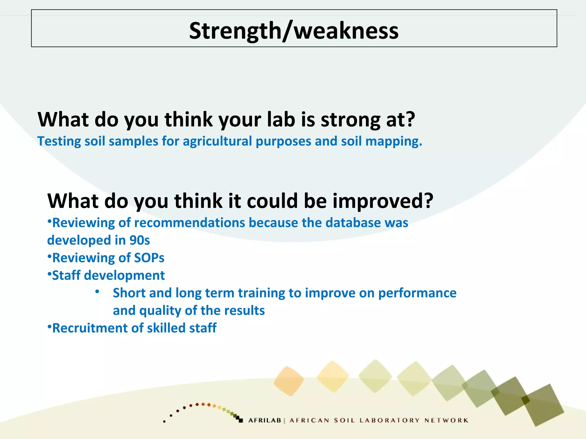 Strength/weakness
What do you think your lab is strong at?
Testing soil samples for agricultural purposes and soil mapping.
What do you think it could be improved?
•Reviewing of recommendations because the database was
developed in 90s
•Reviewing of SOPs
•Staff development
• Short and long term training to improve on performance
and quality of the results
•Recruitment of skilled staff
 