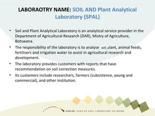 LABORAOTRY NAME: SOIL AND Plant Analytical
Laboratory (SPAL)
• Soil and Plant Analytical Laboratory is an analytical service provider in the
Department of Agricultural Research (DAR), Mistry of Agriculture,
Botswana.
• The responsibility of the laboratory is to analyse soil, plant, animal feeds,
fertilisers and irrigation water to assist in agricultural research and
development.
• The laboratory provides customers with reports that have
recommendation on soil correction measures.
• Its customers include researchers, farmers (subsistence, young and
commercial), and other institution.
 