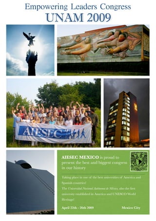UNAM 2009




  AIESEC MEXICO is proud to
  present the best and biggest congress
  in our history

  Taking place in one of the best universities of America and
  Spanish countries!
  The Universidad Nacional Autónoma de México, also the ﬁrst
  university established in America and UNESCO World
  Heritage!

  April 22th - 26th 2009	 	      	    	     	    Mexico City
 