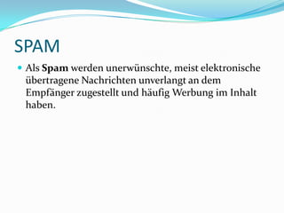 SPAM Als Spam werden unerwünschte, meist elektronische übertragene Nachrichten unverlangt an dem Empfänger zugestellt und häufig Werbung im Inhalt haben. 